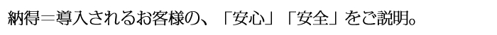 納得＝導入されるお客様の「安心」「安全」をご説明。