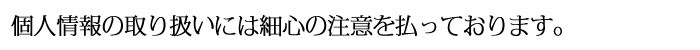 個人情報の取り扱いには細心の注意を払っております。